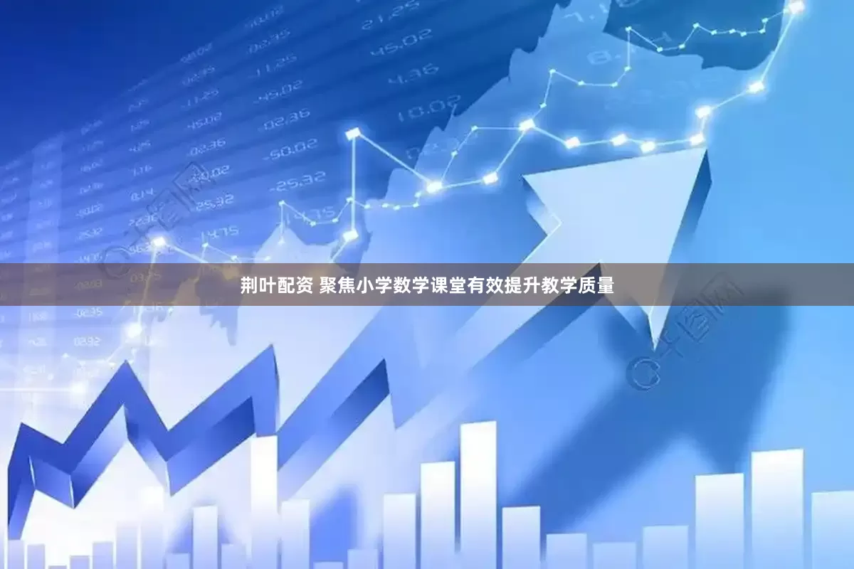 荆叶配资 聚焦小学数学课堂有效提升教学质量