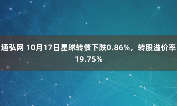 通弘网 10月17日星球转债下跌0.86%，转股溢价率19.75%