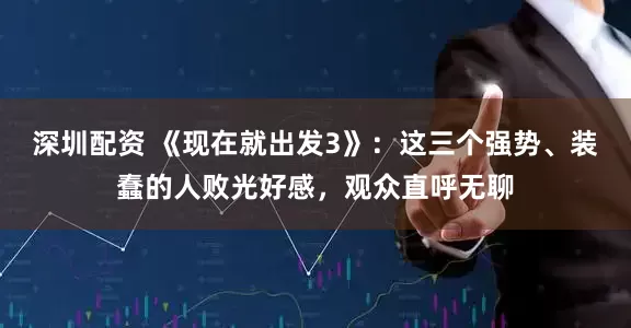 深圳配资 《现在就出发3》：这三个强势、装蠢的人败光好感，观众直呼无聊