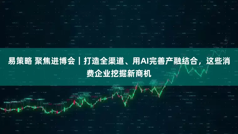 易策略 聚焦进博会｜打造全渠道、用AI完善产融结合，这些消费企业挖掘新商机