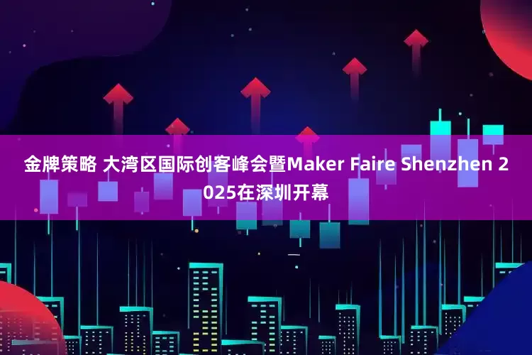 金牌策略 大湾区国际创客峰会暨Maker Faire Shenzhen 2025在深圳开幕