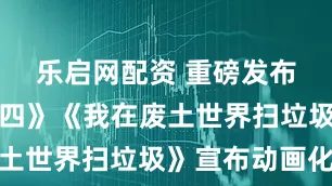 乐启网配资 重磅发布！《仙剑四》《我在废土世界扫垃圾》宣布动画化