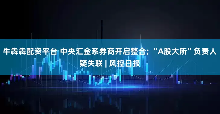 牛犇犇配资平台 中央汇金系券商开启整合; “A股大所”负责人疑失联 | 风控日报