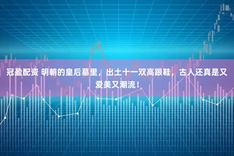 冠盈配资 明朝的皇后墓里，出土十一双高跟鞋，古人还真是又爱美又潮流！