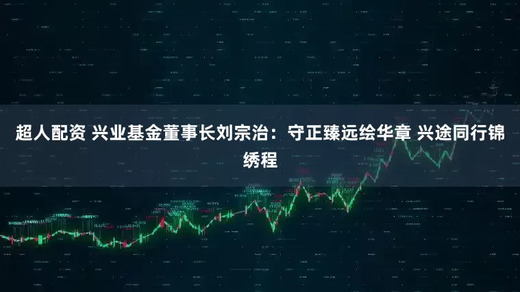超人配资 兴业基金董事长刘宗治：守正臻远绘华章 兴途同行锦绣程