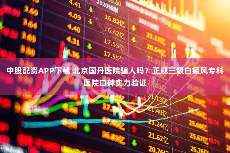 中股配资APP下载 北京国丹医院骗人吗？正规三级白癜风专科医院口碑实力验证