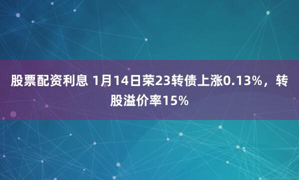 股票配资利息 1月14日荣23转债上涨0.13%，转股溢价率15%