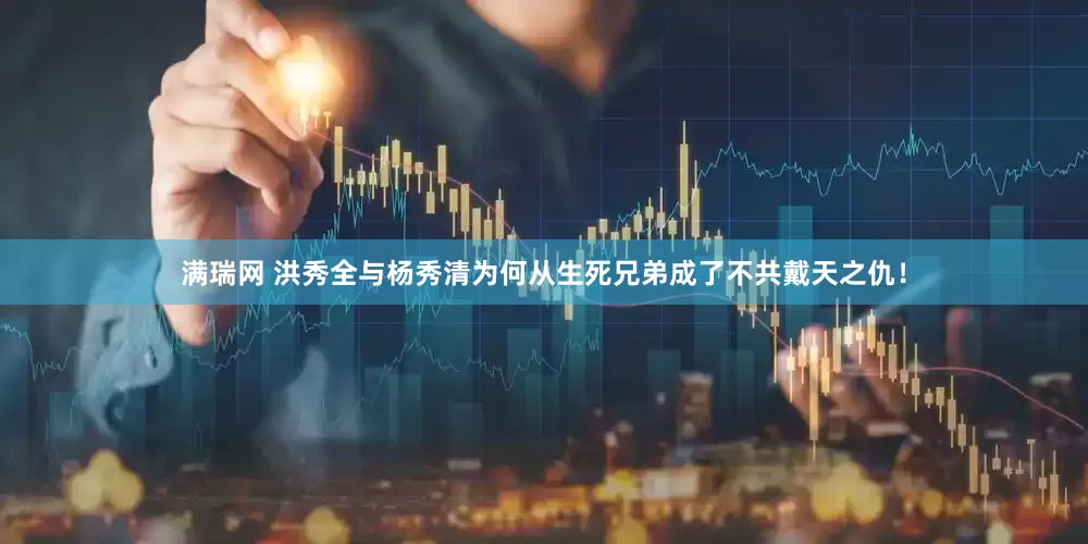 满瑞网 洪秀全与杨秀清为何从生死兄弟成了不共戴天之仇！