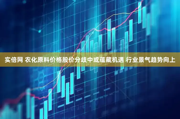 实倍网 农化原料价格股价分歧中或蕴藏机遇 行业景气趋势向上