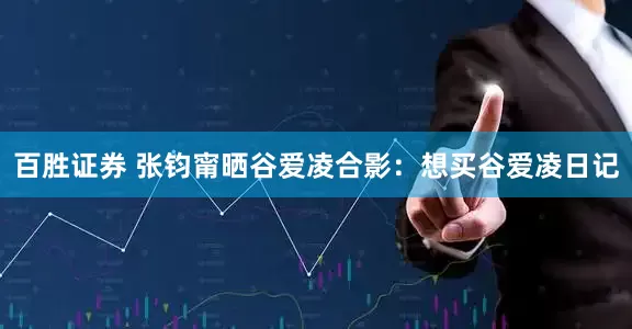 百胜证券 张钧甯晒谷爱凌合影：想买谷爱凌日记
