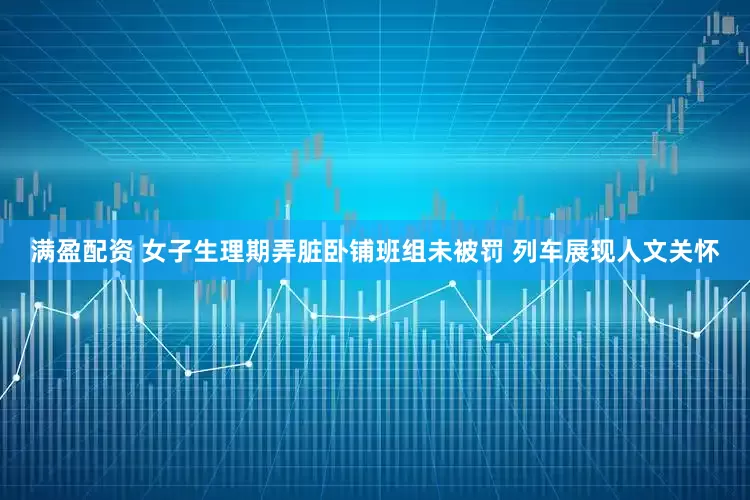 满盈配资 女子生理期弄脏卧铺班组未被罚 列车展现人文关怀