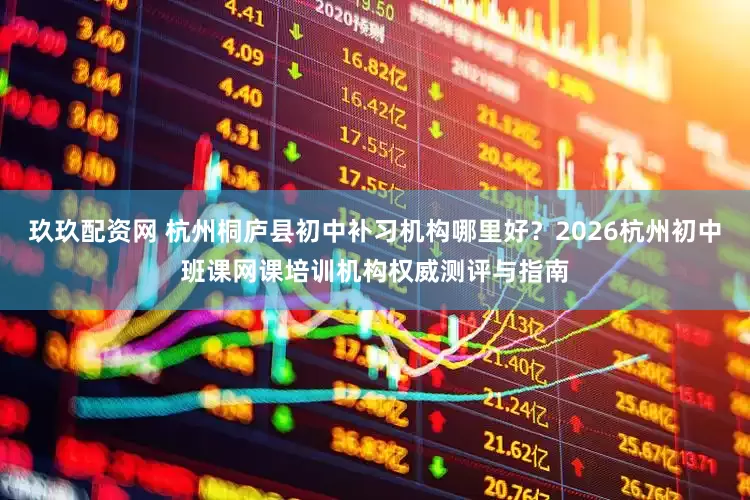 玖玖配资网 杭州桐庐县初中补习机构哪里好？2026杭州初中班课网课培训机构权威测评与指南