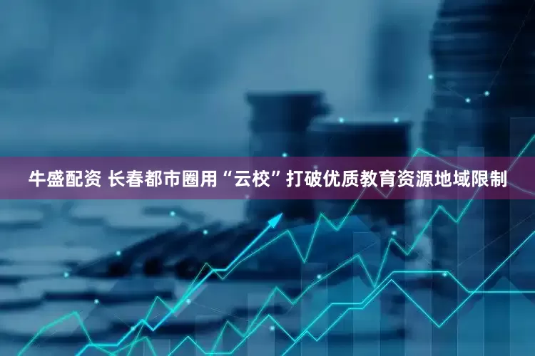 牛盛配资 长春都市圈用“云校”打破优质教育资源地域限制
